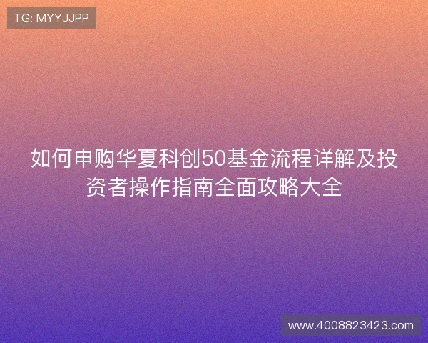 如何申购华夏科创50基金流程详解及投资者操作指南全面攻略大全 如何申购华夏科创50基金流程详解及投资者操作指南全面攻略大全